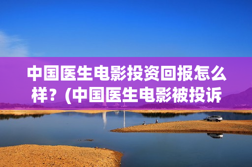 中国医生电影投资回报怎么样？(中国医生电影被投诉)