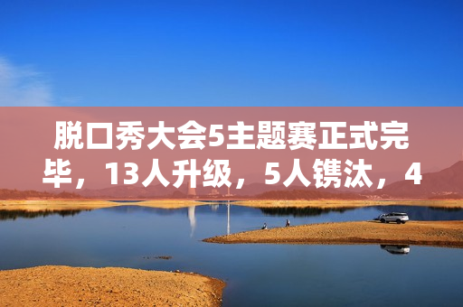 脱口秀大会5主题赛正式完毕,13人升级,5人镌汰,4人登上天花板 脱口秀大会5主题赛正式完毕,13人升级,5人镌汰,4人登上天花板