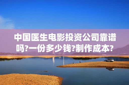 中国医生电影投资公司靠谱吗?一份多少钱?制作成本?(中国医生电影投资人是谁)