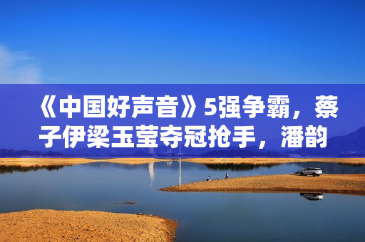 《中国好声音》5强争霸，蔡子伊梁玉莹夺冠抢手，潘韵淇或要陪跑