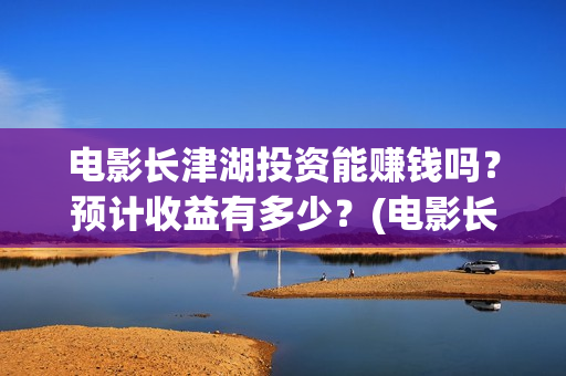 电影长津湖投资能赚钱吗？预计收益有多少？(电影长津湖投资成本)