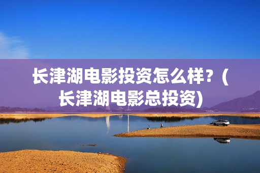 长津湖电影投资怎么样？(长津湖电影总投资)