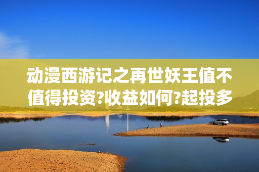 动漫西游记之再世妖王值不值得投资?收益如何?起投多少?  (西游记之再世 在线播放)