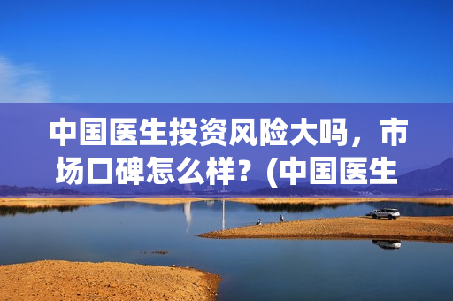 中国医生投资风险大吗，市场口碑怎么样？(中国医生投资风险大吗)