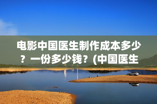 电影中国医生制作成本多少？一份多少钱？(中国医生电影是什么)