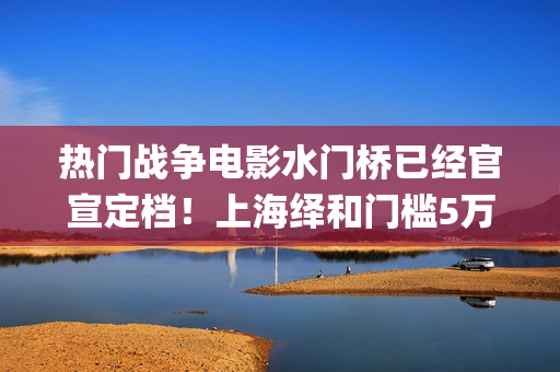 热门战争电影水门桥已经官宣定档！上海绎和门槛5万，还有份额！(战争电影系列)