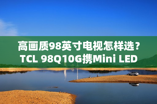 高画质98英寸电视怎样选?TCL 98Q10G携Mini LED强势表态 高画质98英寸电视怎样选?TCL 98Q10G携Mini LED强势表态