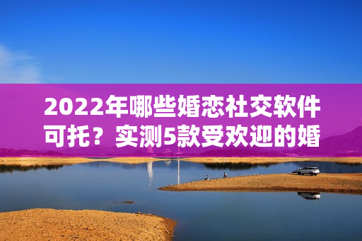 2022年哪些婚恋社交软件可托？实测5款受欢迎的婚恋社交软件