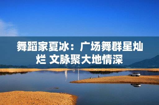 舞蹈家夏冰：广场舞群星灿烂 文脉聚大地情深