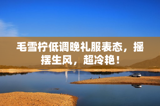 毛雪柠低调晚礼服表态，摇摆生风，超冷艳！