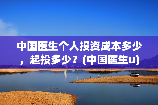 中国医生个人投资成本多少,起投多少?(中国医生u) 中国医生个人投资成本多少,起投多少?(中国医生u)