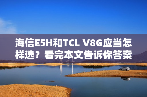 海信E5H和TCL V8G应当怎样选？看完本文告诉你答案
