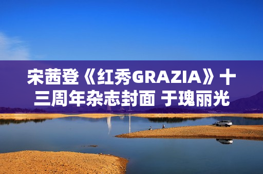 宋茜登《红秀GRAZIA》十三周年杂志封面 于瑰丽光影间相逢摩登之梦