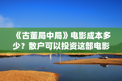 《古董局中局》电影成本多少？散户可以投资这部电影吗？(古董局中局在线观看免费完整版电影)