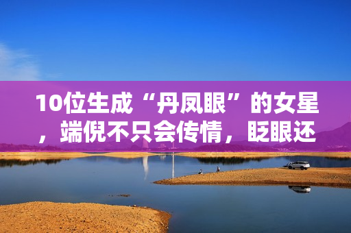 10位生成“丹凤眼”的女星，端倪不只会传情，眨眼还能摄人心魄