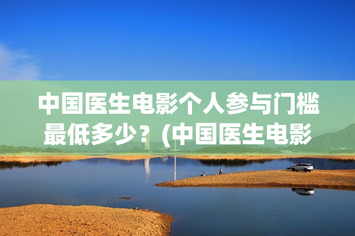 中国医生电影个人参与门槛最低多少？(中国医生电影经典镜头)