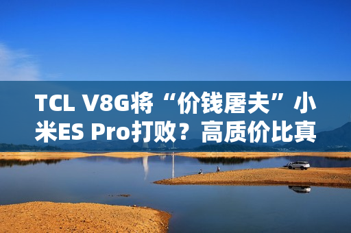 TCL V8G将“价钱屠夫”小米ES Pro打败？高质价比真的喷鼻
