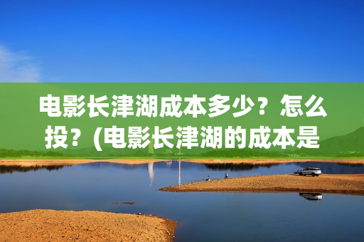 电影长津湖成本多少？怎么投？(电影长津湖的成本是多少?)