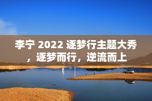 李宁 2022 逐梦行主题大秀，逐梦而行，逆流而上