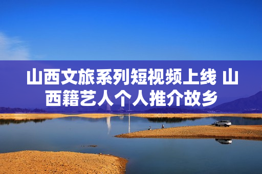 山西文旅系列短视频上线 山西籍艺人个人推介故乡 山西文旅系列短视频上线 山西籍艺人个人推介故乡