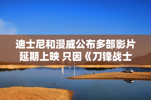 迪士尼和漫威公布多部影片延期上映 只因《刀锋战士》暂停拍摄？