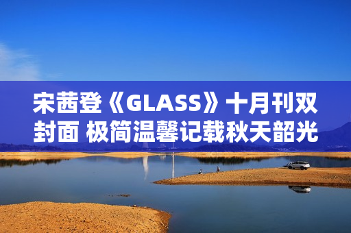 宋茜登《GLASS》十月刊双封面 极简温馨记载秋天韶光