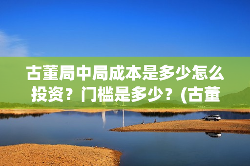 古董局中局成本是多少怎么投资？门槛是多少？(古董局中局是什么类型)