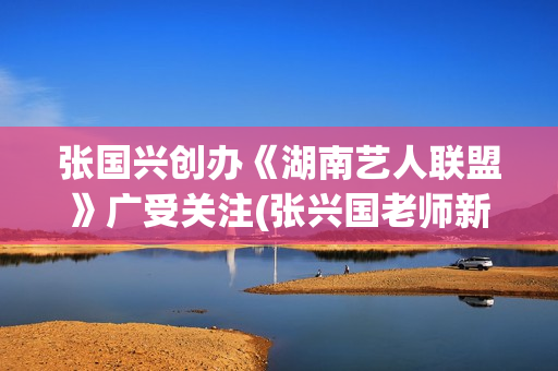 张国兴创办《湖南艺人联盟》广受关注(张兴国老师新浪博客)