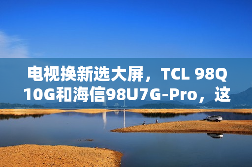 电视换新选大屏，TCL 98Q10G和海信98U7G-Pro，这么选准不吃亏！