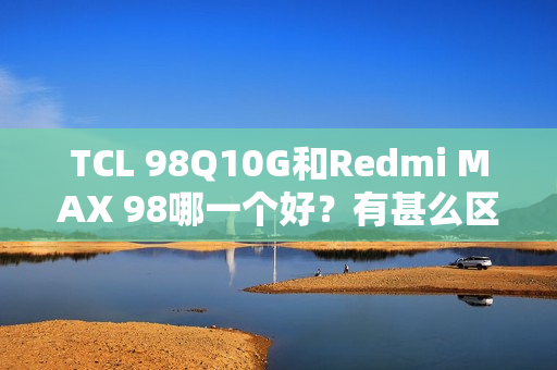 TCL 98Q10G和Redmi MAX 98哪一个好？有甚么区分？具体设置装备摆设参数比照