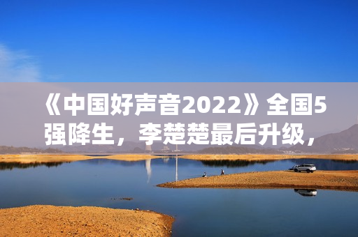 《中国好声音2022》全国5强降生，李楚楚最后升级，周菲戈被淘汰
