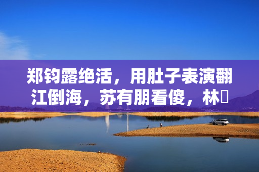 郑钧露绝活，用肚子表演翻江倒海，苏有朋看傻，林峯惊出O型嘴
