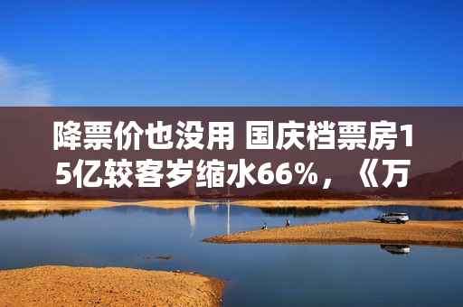 降票价也没用 国庆档票房15亿较客岁缩水66%，《万里归途》撑大盘