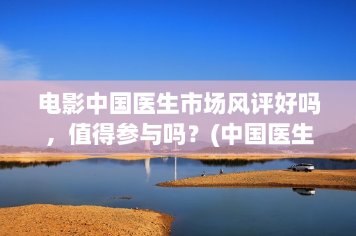 电影中国医生市场风评好吗，值得参与吗？(中国医生电影介绍)