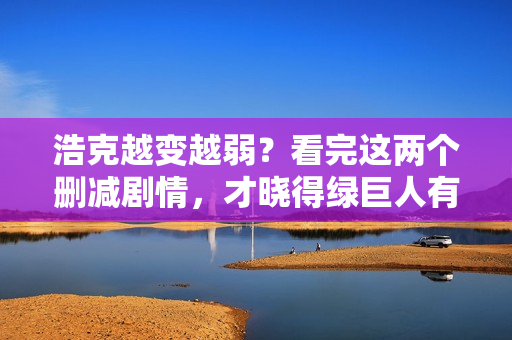 浩克越变越弱？看完这两个删减剧情，才晓得绿巨人有多强