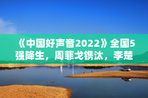 《中国好声音2022》全国5强降生,周菲戈镌汰,李楚楚升级难服众 《中国好声音2022》全国5强降生,周菲戈镌汰,李楚楚升级难服众