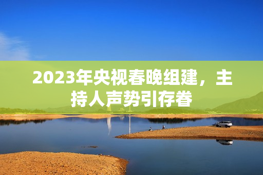 2023年央视春晚组建，主持人声势引存眷