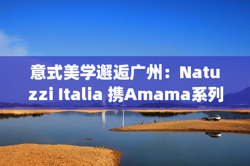 意式美学邂逅广州：Natuzzi Italia 携Amama系列演绎“Rooted in harmony”， 对话岭南生活哲思(意式美学家具)