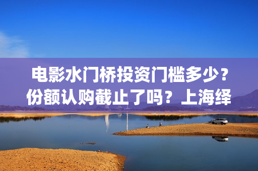 电影水门桥投资门槛多少？份额认购截止了吗？上海绎和的份额真实吗？(水门桥电影演员)