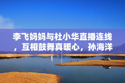 李飞妈妈与杜小华直播连线，互相鼓舞真暖心，孙海洋女儿孙悦出版