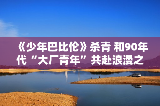 《少年巴比伦》杀青 和90年代“大厂青年”共赴浪漫之约 《少年巴比伦》杀青 和90年代“大厂青年”共赴浪漫之约