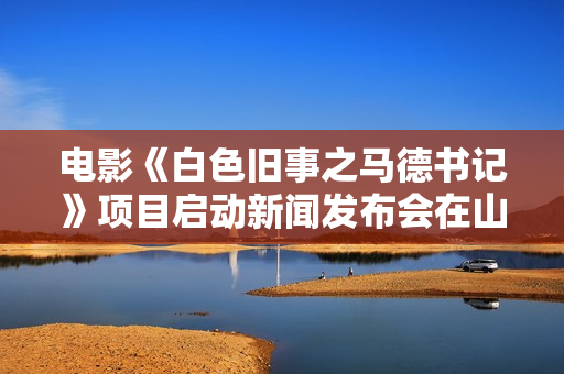 电影《白色旧事之马德书记》项目启动新闻发布会在山西运城河津市举办