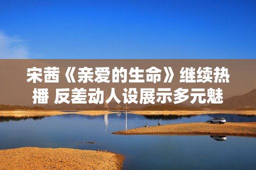 宋茜《亲爱的生命》继续热播 反差动人设展示多元魅力