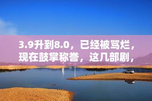 3.9升到8.0，已经被骂烂，现在鼓掌称誉，这几部剧，看过就知是宝