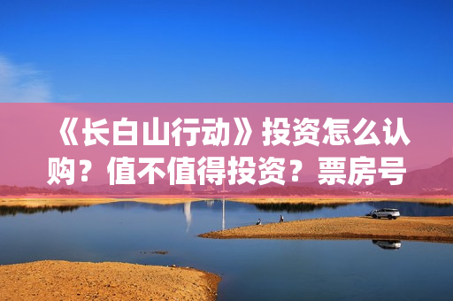 《长白山行动》投资怎么认购?值不值得投资?票房号召力怎么样?(长白山行动拍摄地) 《长白山行动》投资怎么认购?值不值得投资?票房号召力怎么样?(长白山行动拍摄地)
