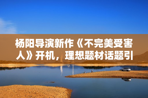 杨阳导演新作《不完美受害人》开机，理想题材话题引存眷