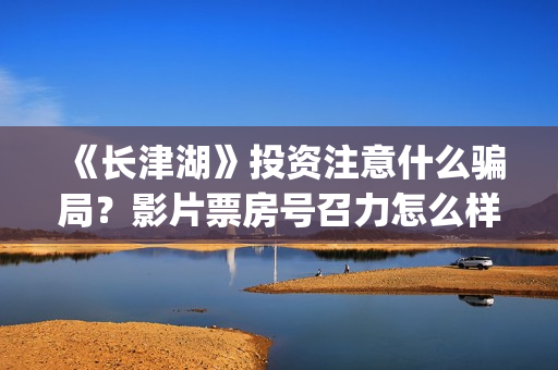 《长津湖》投资注意什么骗局？影片票房号召力怎么样？值不值得投资？(长津湖投资者是谁)
