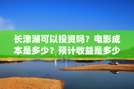 长津湖可以投资吗？电影成本是多少？预计收益是多少？(长津湖投资多少钱)