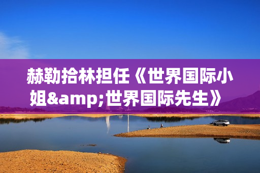 赫勒拾林担任《世界国际小姐&世界国际先生》 中国区首席执行官广受关注(赫勒斯滂)