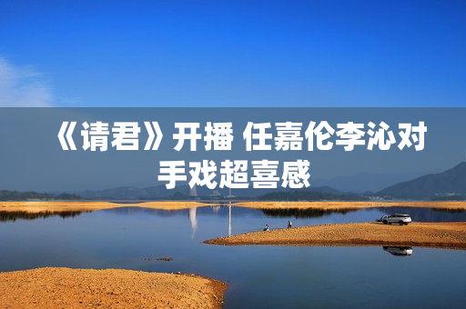 《请君》开播 任嘉伦李沁对手戏超喜感